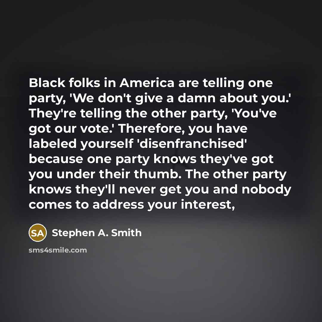 “Black folks in America are telling one party, 'We don't give a damn about you.' They're telling the other party, 'You've got our vote.' Therefore, you have labeled yourself 'disenfranchised' because one party knows they've got you under their thumb. The other party knows they'll never get you and…” quote by Stephen A. Smith