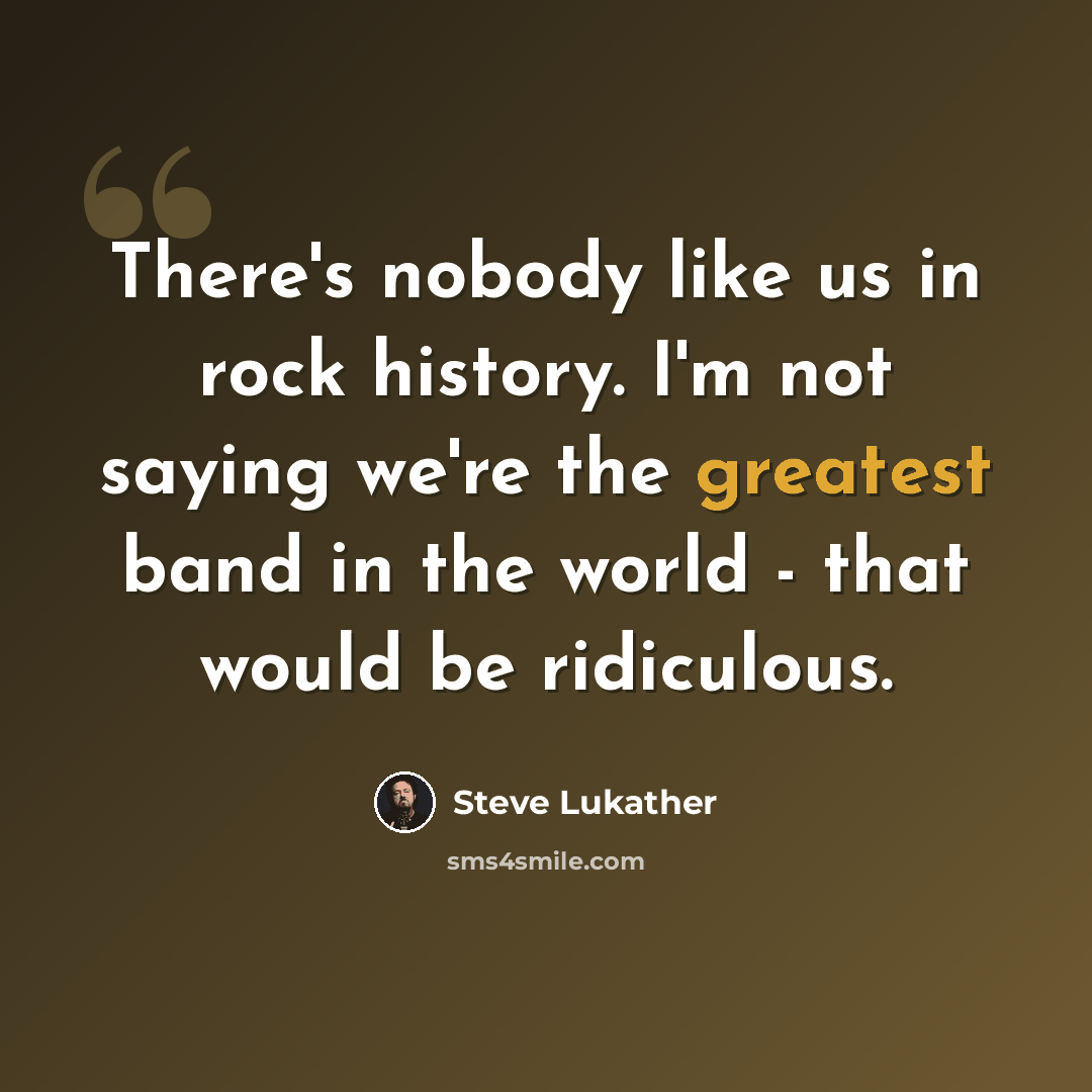 “There's nobody like us in rock history. I'm not saying we're the greatest band in the world - that would be ridiculous.” quote by Steve Lukather