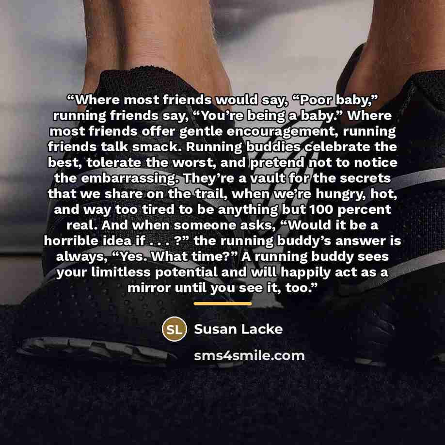 “Where most friends would say, “Poor baby,” running friends say, “You’re being a baby.” Where most friends offer gentle encouragement, running friends talk smack. Running buddies celebrate the best, tolerate the worst, and pretend not to notice the embarrassing. They’re a vault for the secrets that…” quote by Susan Lacke