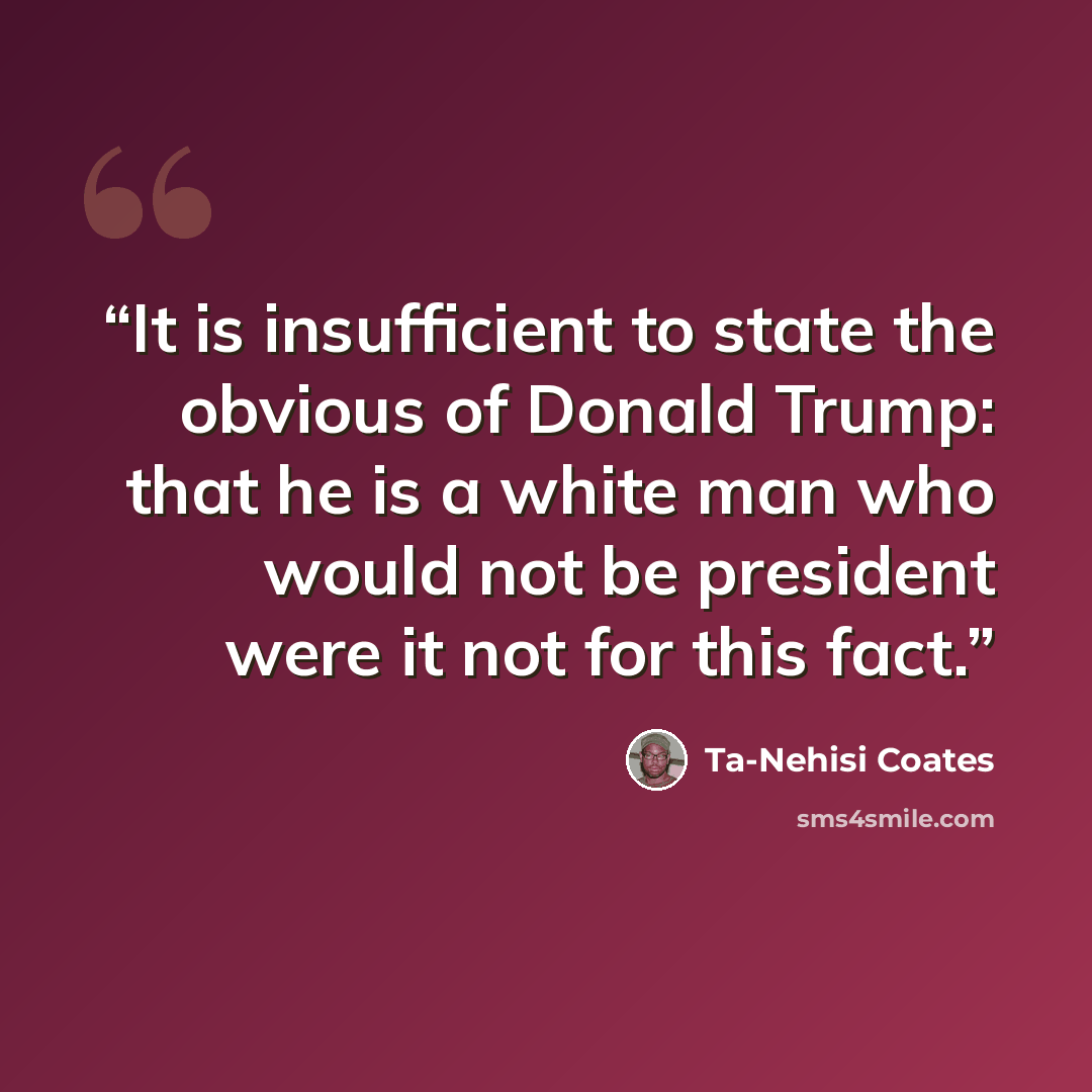 “It is insufficient to state the obvious of Donald Trump: that he is a white man who would not be president were it not for this fact.” quote by Ta-Nehisi Coates