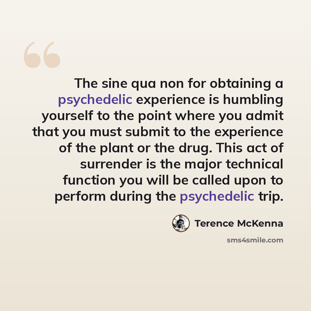 “The sine qua non for obtaining a psychedelic experience is humbling yourself to the point where you admit that you must submit to the experience of the plant or the drug. This act of surrender is the major technical function you will be called upon to perform during the psychedelic trip.” quote by Terence McKenna