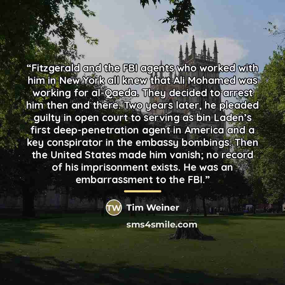 “Fitzgerald and the FBI agents who worked with him in New York all knew that Ali Mohamed was working for al-Qaeda. They decided to arrest him then and there. Two years later, he pleaded guilty in open court to serving as bin Laden’s first deep-penetration agent in America and a key conspirator in…” quote by Tim Weiner