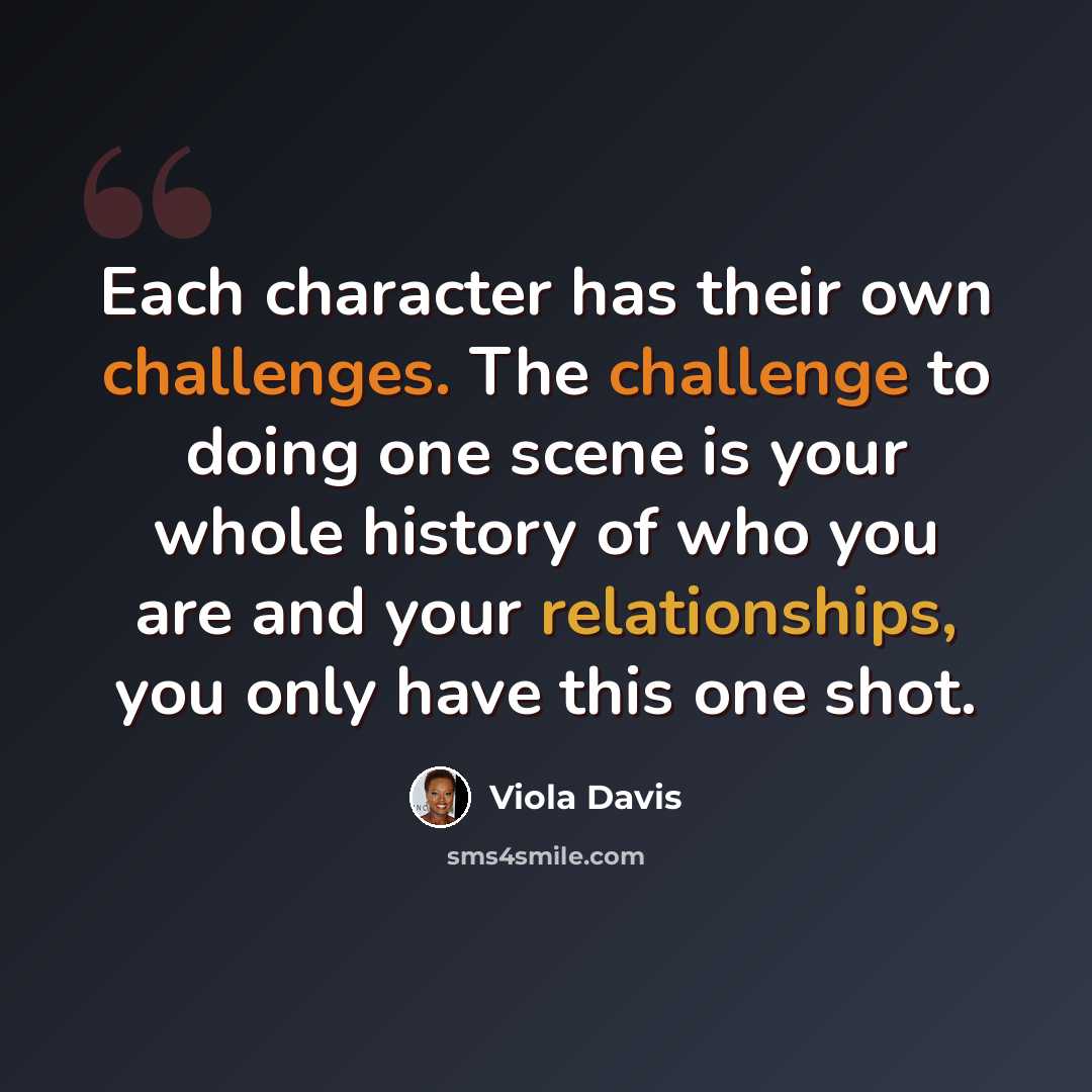 “Each character has their own challenges. The challenge to doing one scene is your whole history of who you are and your relationships, you only have this one shot.” quote by Viola Davis