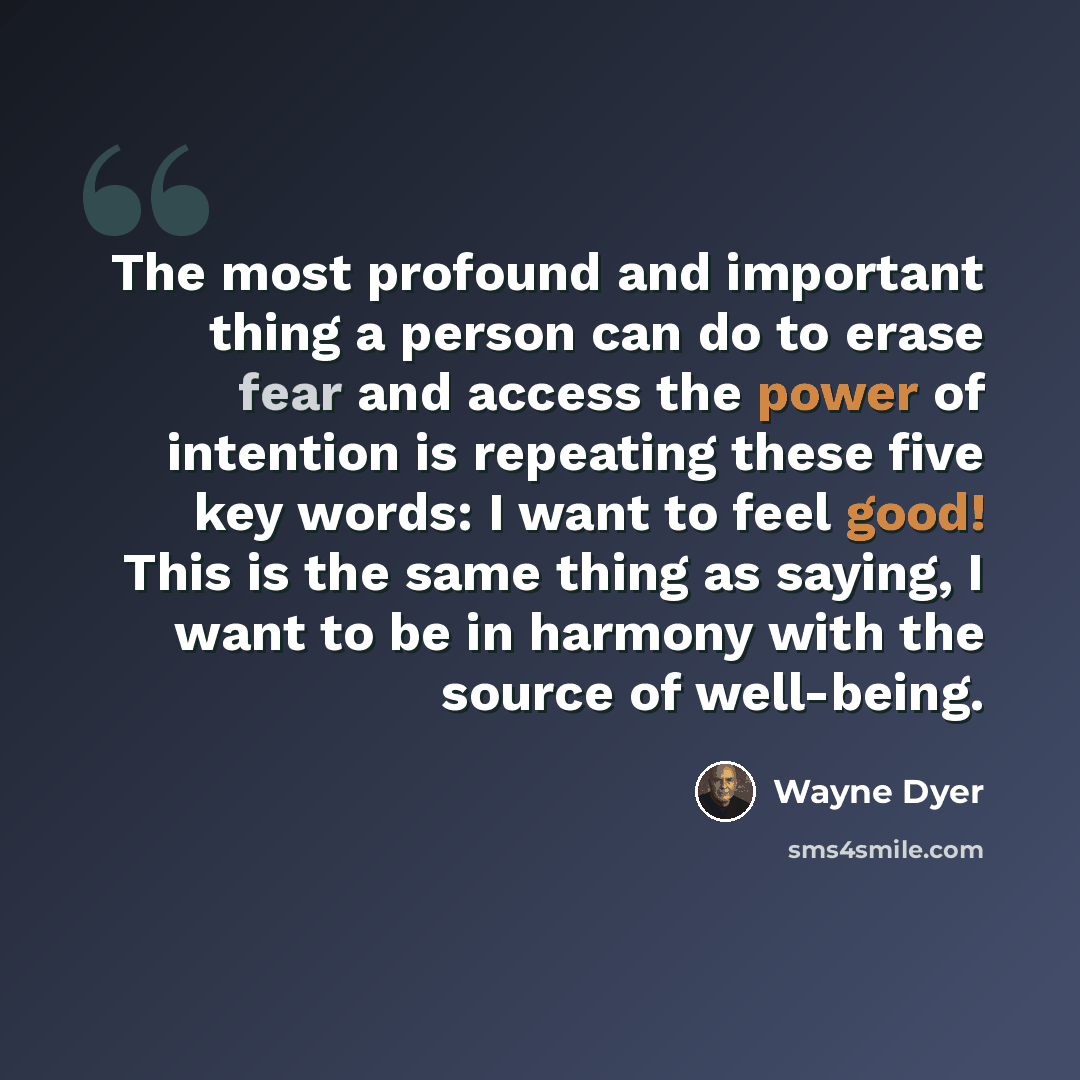 “The most profound and important thing a person can do to erase fear and access the power of intention is repeating these five key words: I want to feel good! This is the same thing as saying, I want to be in harmony with the source of well-being.” quote by Wayne Dyer