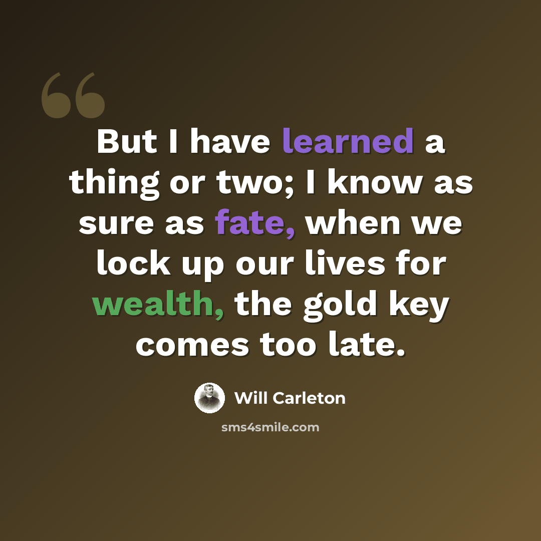 “But I have learned a thing or two; I know as sure as fate, when we lock up our lives for wealth, the gold key comes too late.” quote by Will Carleton