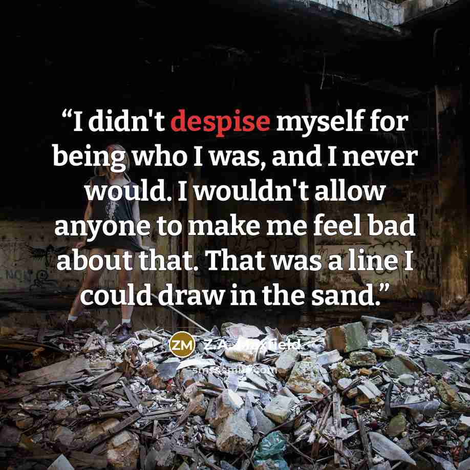 “I didn't despise myself for being who I was, and I never would. I wouldn't allow anyone to make me feel bad about that. That was a line I could draw in the sand.” quote by Z.A. Maxfield