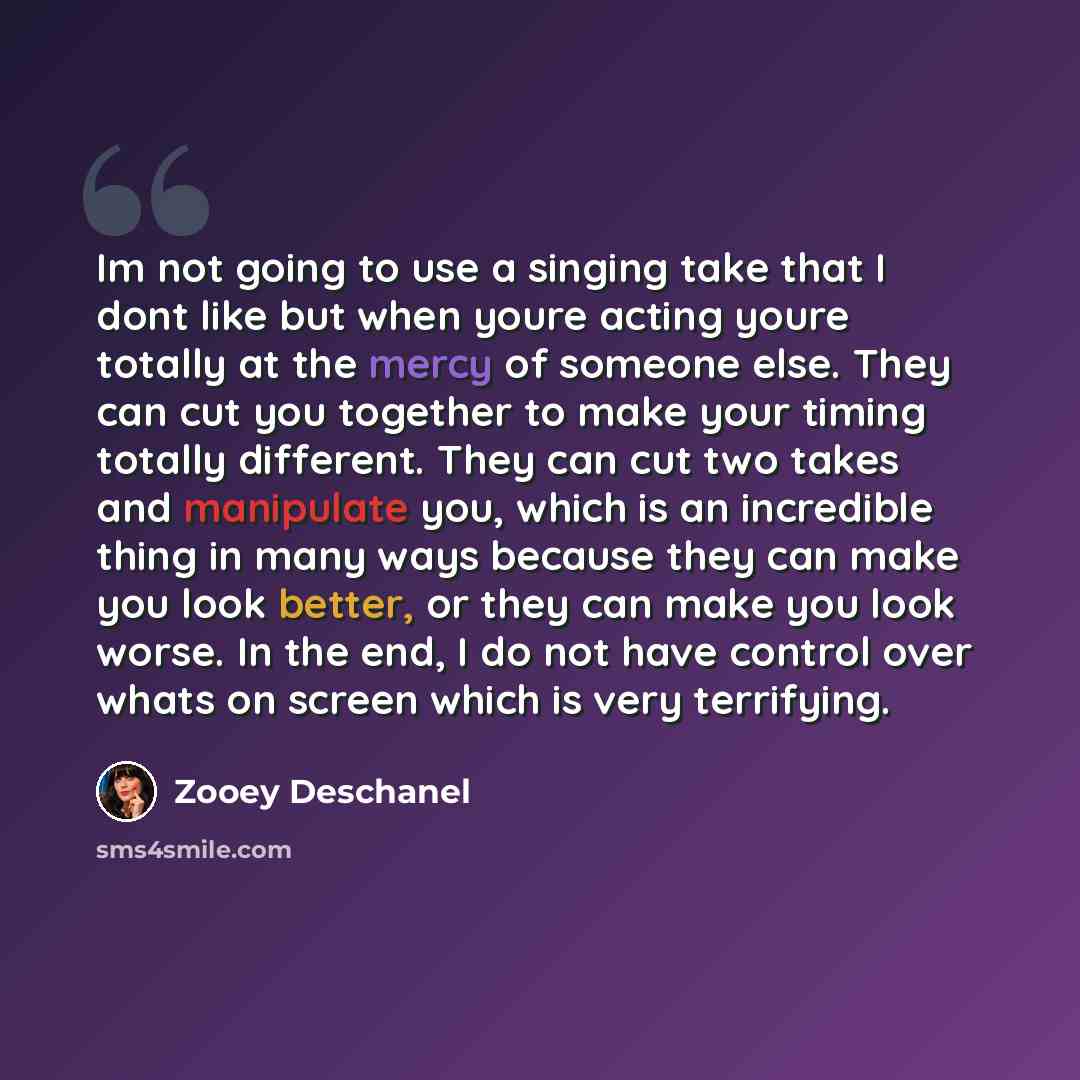 “Im not going to use a singing take that I dont like but when youre acting youre totally at the mercy of someone else. They can cut you together to make your timing totally different. They can cut two takes and manipulate you, which is an incredible thing in many ways because they can make you look…” quote by Zooey Deschanel