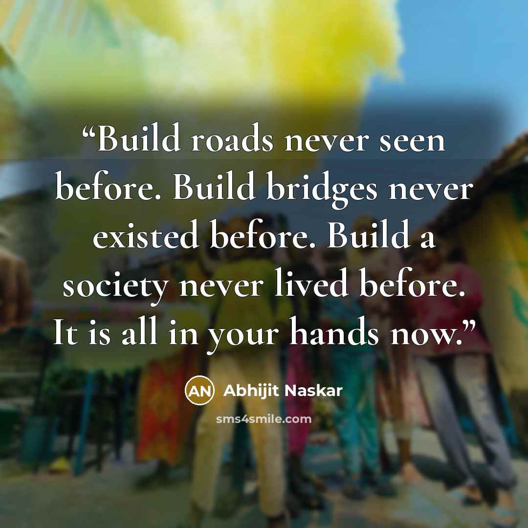 “Build roads never seen before. Build bridges never existed before. Build a society never lived before. It is all in your hands now.” quote by Abhijit Naskar