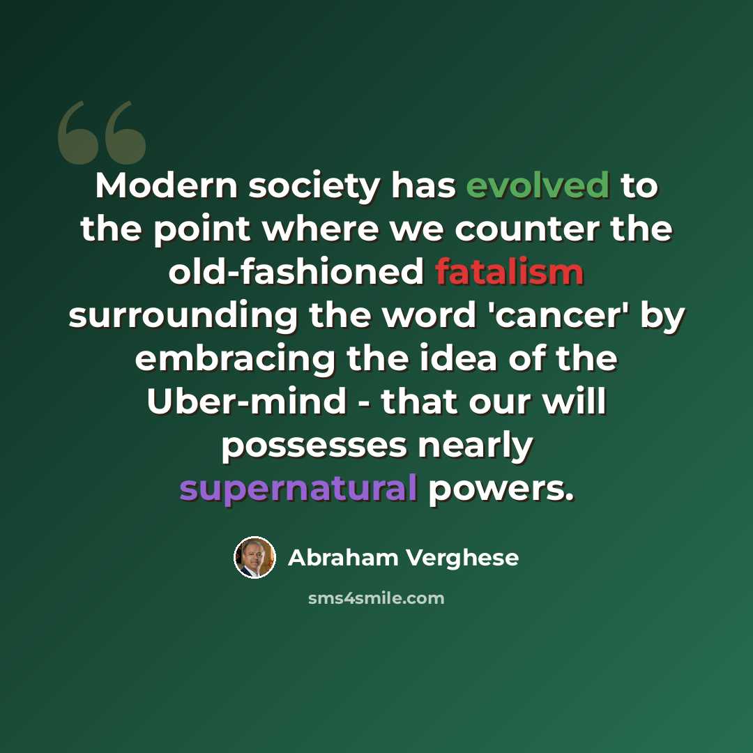 “Modern society has evolved to the point where we counter the old-fashioned fatalism surrounding the word 'cancer' by embracing the idea of the Uber-mind - that our will possesses nearly supernatural powers.” quote by Abraham Verghese