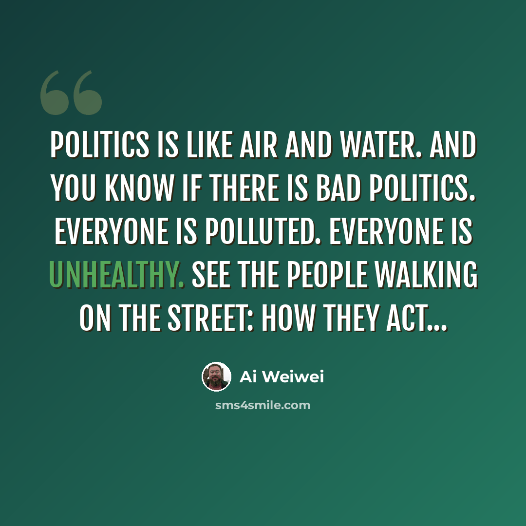 “Politics is like air and water. And you know if there is bad politics. Everyone is polluted. Everyone is unhealthy. See the people walking on the street: how they act...” quote by Ai Weiwei