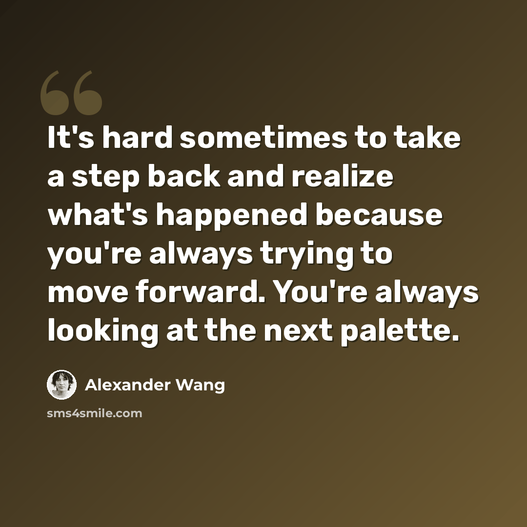 “It's hard sometimes to take a step back and realize what's happened because you're always trying to move forward. You're always looking at the next palette.” quote by Alexander Wang