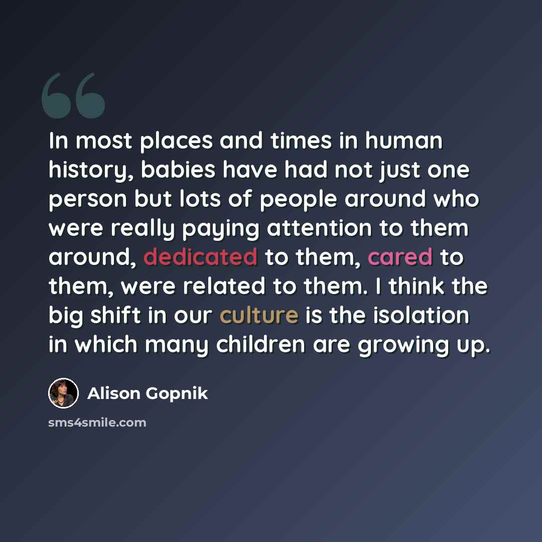 “In most places and times in human history, babies have had not just one person but lots of people around who were really paying attention to them around, dedicated to them, cared to them, were related to them. I think the big shift in our culture is the isolation in which many children are growing…” quote by Alison Gopnik