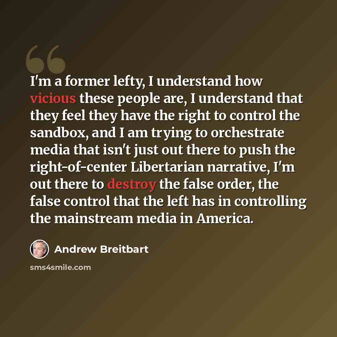 “I'm a former lefty, I understand how vicious these people are, I understand that they feel they have the right to control the sandbox, and I am trying to orchestrate media that isn't just out there to push the right-of-center Libertarian narrative, I'm out there to destroy the false order, the…” quote by Andrew Breitbart