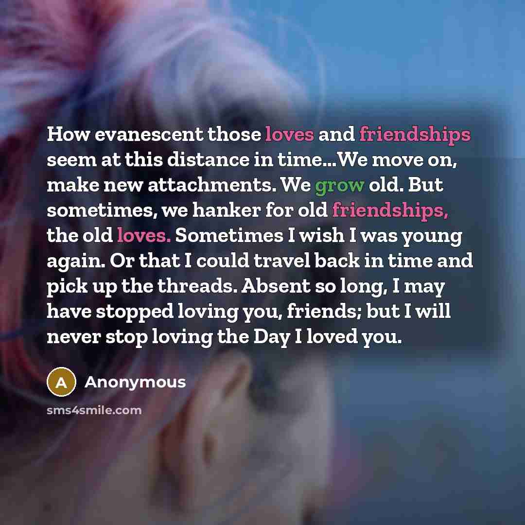 “How evanescent those loves and friendships seem at this distance in time…We move on, make new attachments. We grow old. But sometimes, we hanker for old friendships, the old loves. Sometimes I wish I was young again. Or that I could travel back in time and pick up the threads. Absent so long, I…” quote by Anonymous
