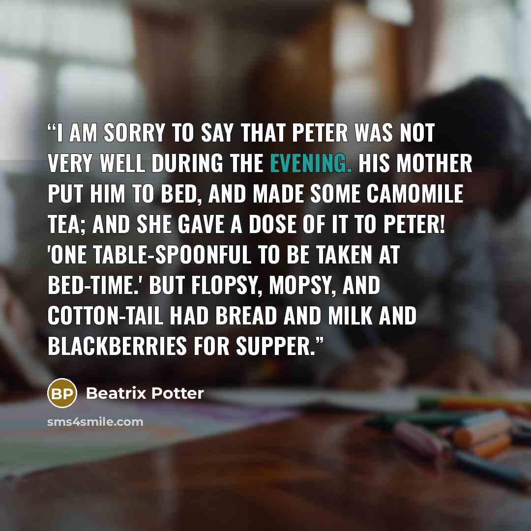 “I am sorry to say that Peter was not very well during the evening. His mother put him to bed, and made some camomile tea; and she gave a dose of it to Peter! 'One table-spoonful to be taken at bed-time.' But Flopsy, Mopsy, and Cotton-tail had bread and milk and blackberries for supper.” quote by Beatrix Potter