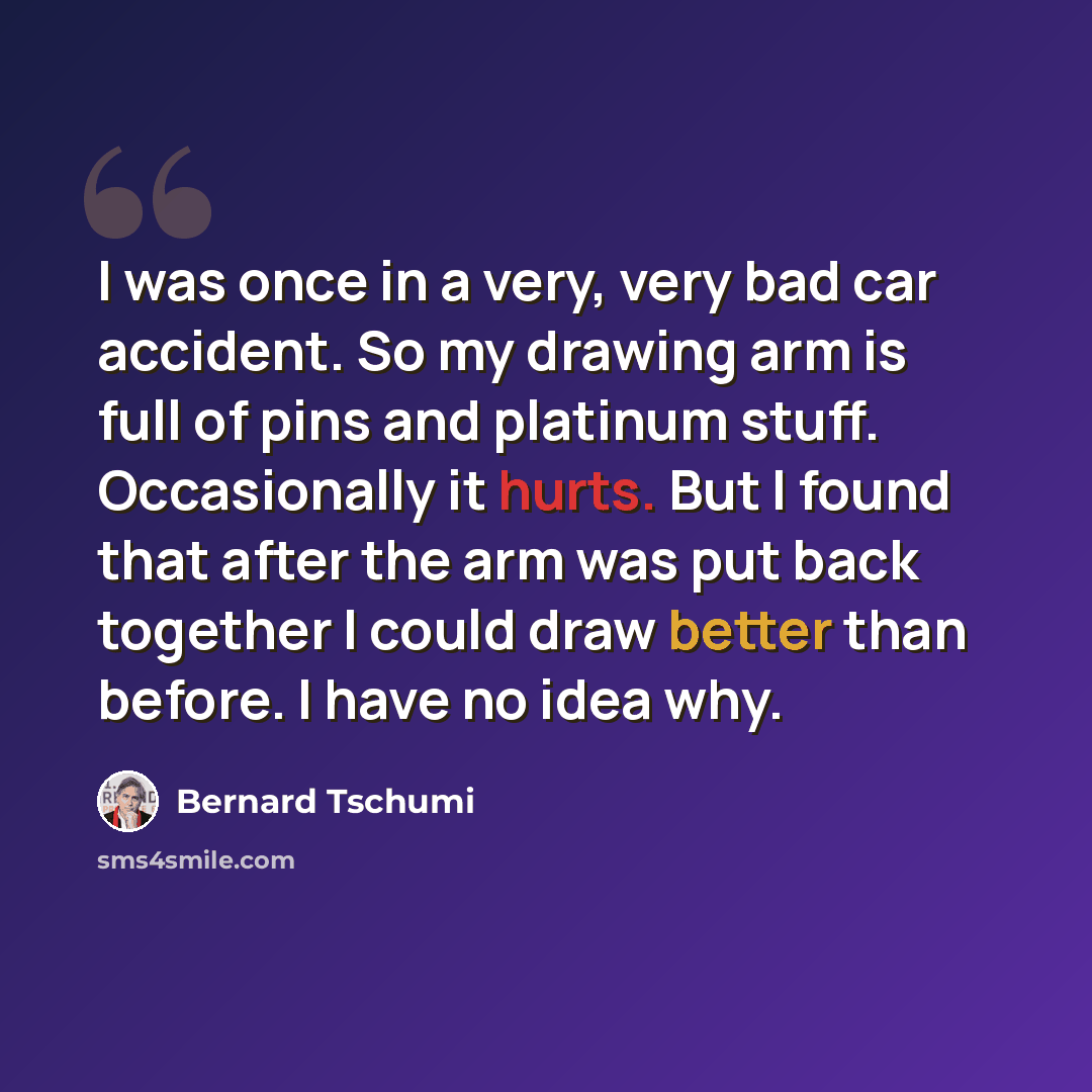 “I was once in a very, very bad car accident. So my drawing arm is full of pins and platinum stuff. Occasionally it hurts. But I found that after the arm was put back together I could draw better than before. I have no idea why.” quote by Bernard Tschumi