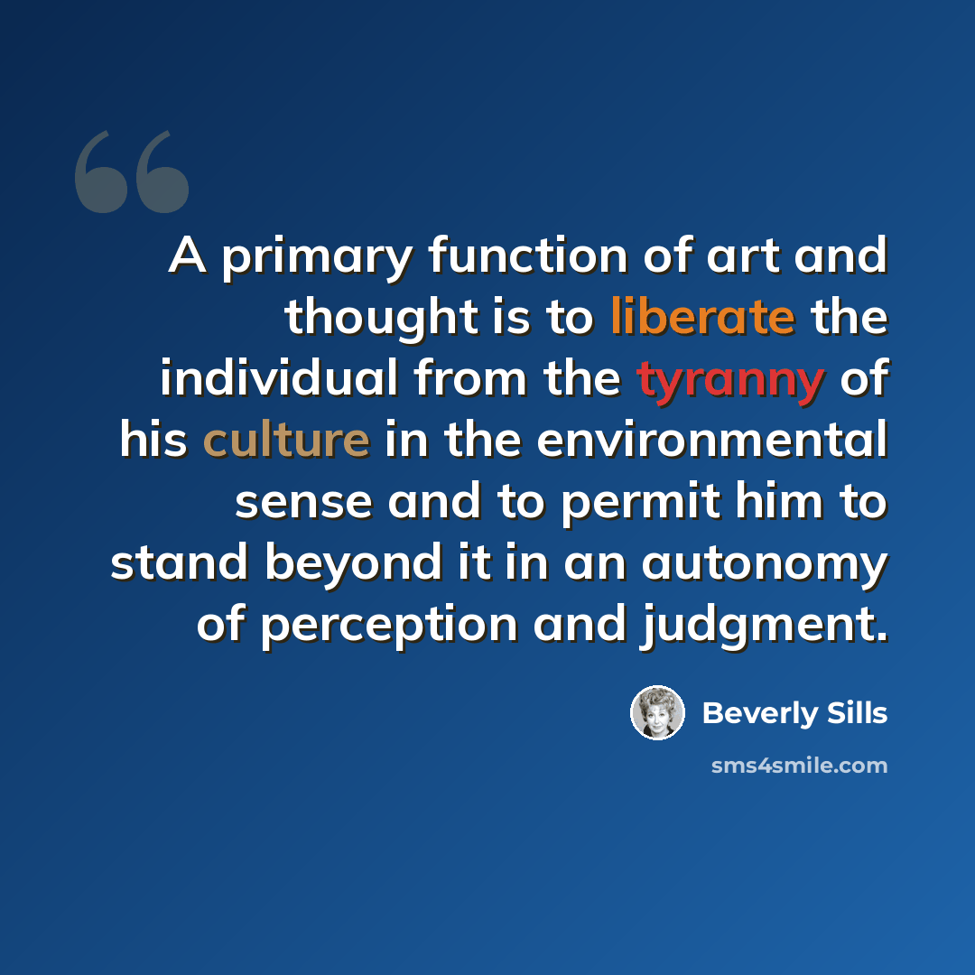 “A primary function of art and thought is to liberate the individual from the tyranny of his culture in the environmental sense and to permit him to stand beyond it in an autonomy of perception and judgment.” quote by Beverly Sills