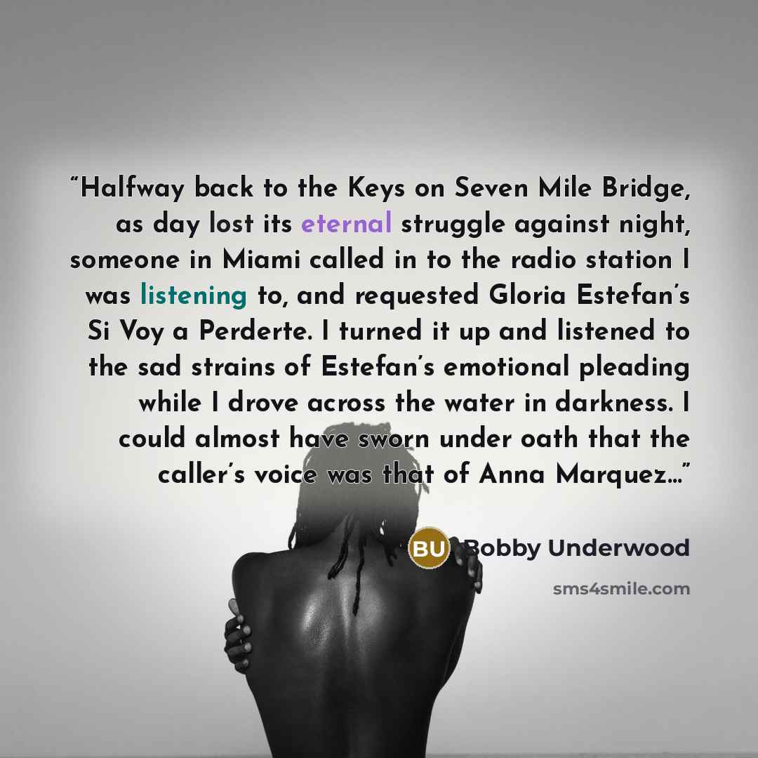 “Halfway back to the Keys on Seven Mile Bridge, as day lost its eternal struggle against night, someone in Miami called in to the radio station I was listening to, and requested Gloria Estefan’s Si Voy a Perderte. I turned it up and listened to the sad strains of Estefan’s emotional pleading while…” quote by Bobby Underwood