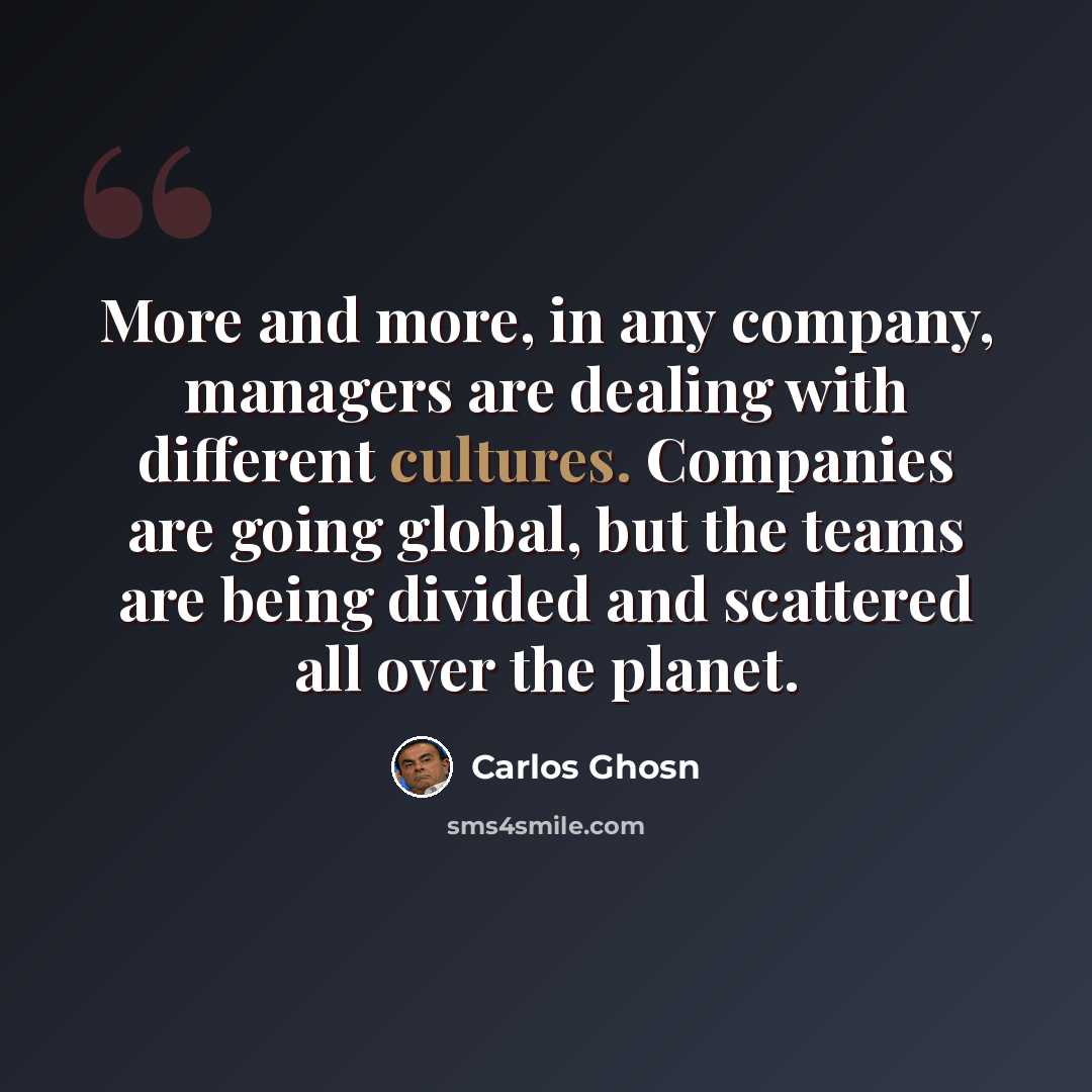 “More and more, in any company, managers are dealing with different cultures. Companies are going global, but the teams are being divided and scattered all over the planet.” quote by Carlos Ghosn