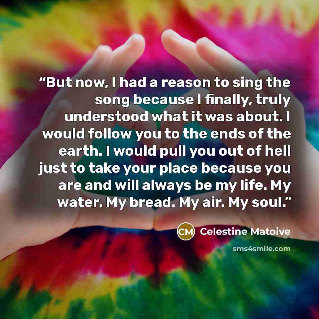 “But now, I had a reason to sing the song because I finally, truly understood what it was about. I would follow you to the ends of the earth. I would pull you out of hell just to take your place because you are and will always be my life. My water. My bread. My air. My soul.” quote by Celestine Matoive