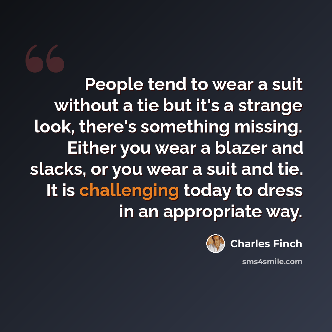 “People tend to wear a suit without a tie but it's a strange look, there's something missing. Either you wear a blazer and slacks, or you wear a suit and tie. It is challenging today to dress in an appropriate way.” quote by Charles Finch