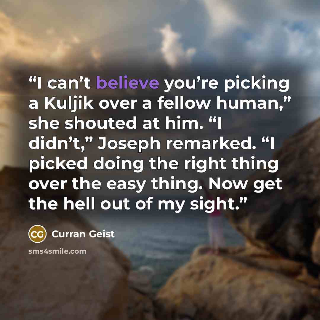 “I can’t believe you’re picking a Kuljik over a fellow human,” she shouted at him. “I didn’t,” Joseph remarked. “I picked doing the right thing over the easy thing. Now get the hell out of my sight.” quote by Curran Geist
