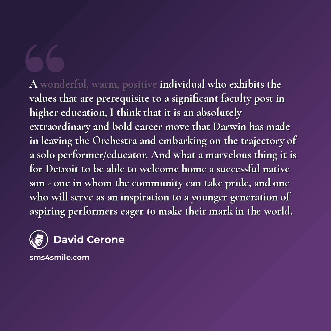 “A wonderful, warm, positive individual who exhibits the values that are prerequisite to a significant faculty post in higher education, I think that it is an absolutely extraordinary and bold career move that Darwin has made in leaving the Orchestra and embarking on the trajectory of a solo…” quote by David Cerone