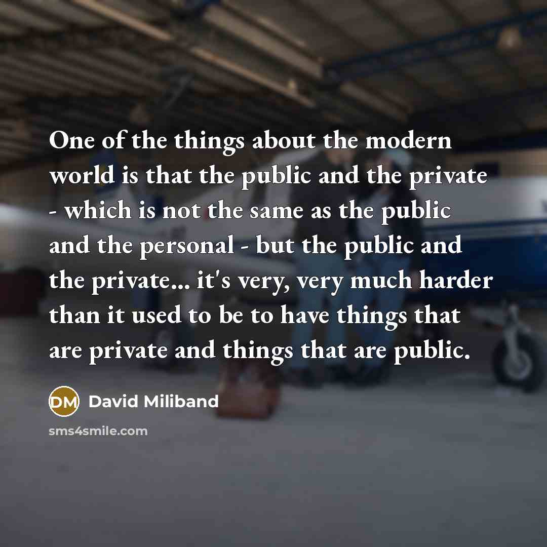 “One of the things about the modern world is that the public and the private - which is not the same as the public and the personal - but the public and the private... it's very, very much harder than it used to be to have things that are private and things that are public.” quote by David Miliband