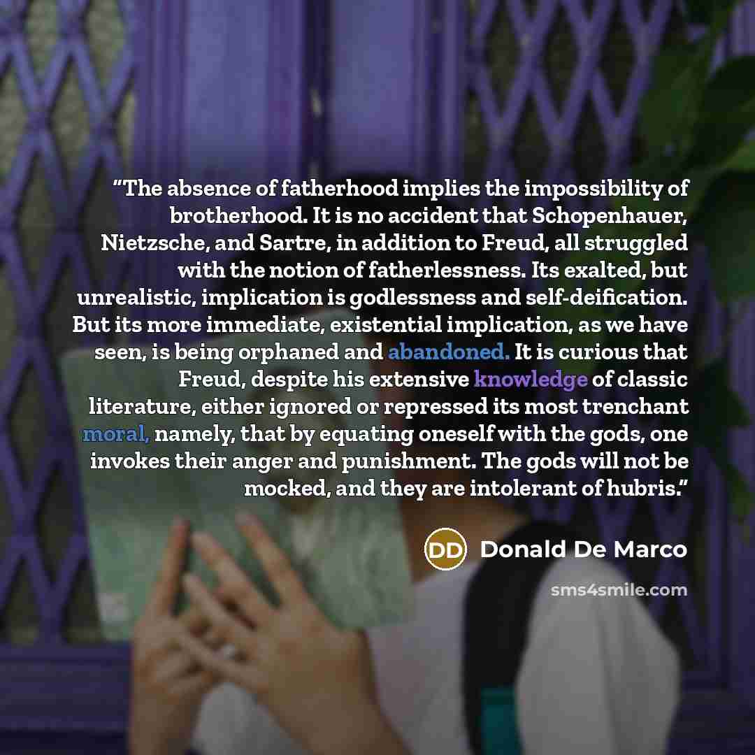 “The absence of fatherhood implies the impossibility of brotherhood. It is no accident that Schopenhauer, Nietzsche, and Sartre, in addition to Freud, all struggled with the notion of fatherlessness. Its exalted, but unrealistic, implication is godlessness and self-deification. But its more…” quote by Donald De Marco