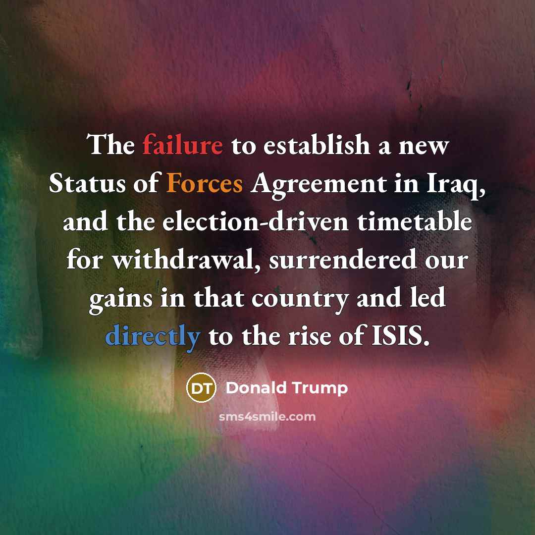 “The failure to establish a new Status of Forces Agreement in Iraq, and the election-driven timetable for withdrawal, surrendered our gains in that country and led directly to the rise of ISIS.” quote by Donald Trump