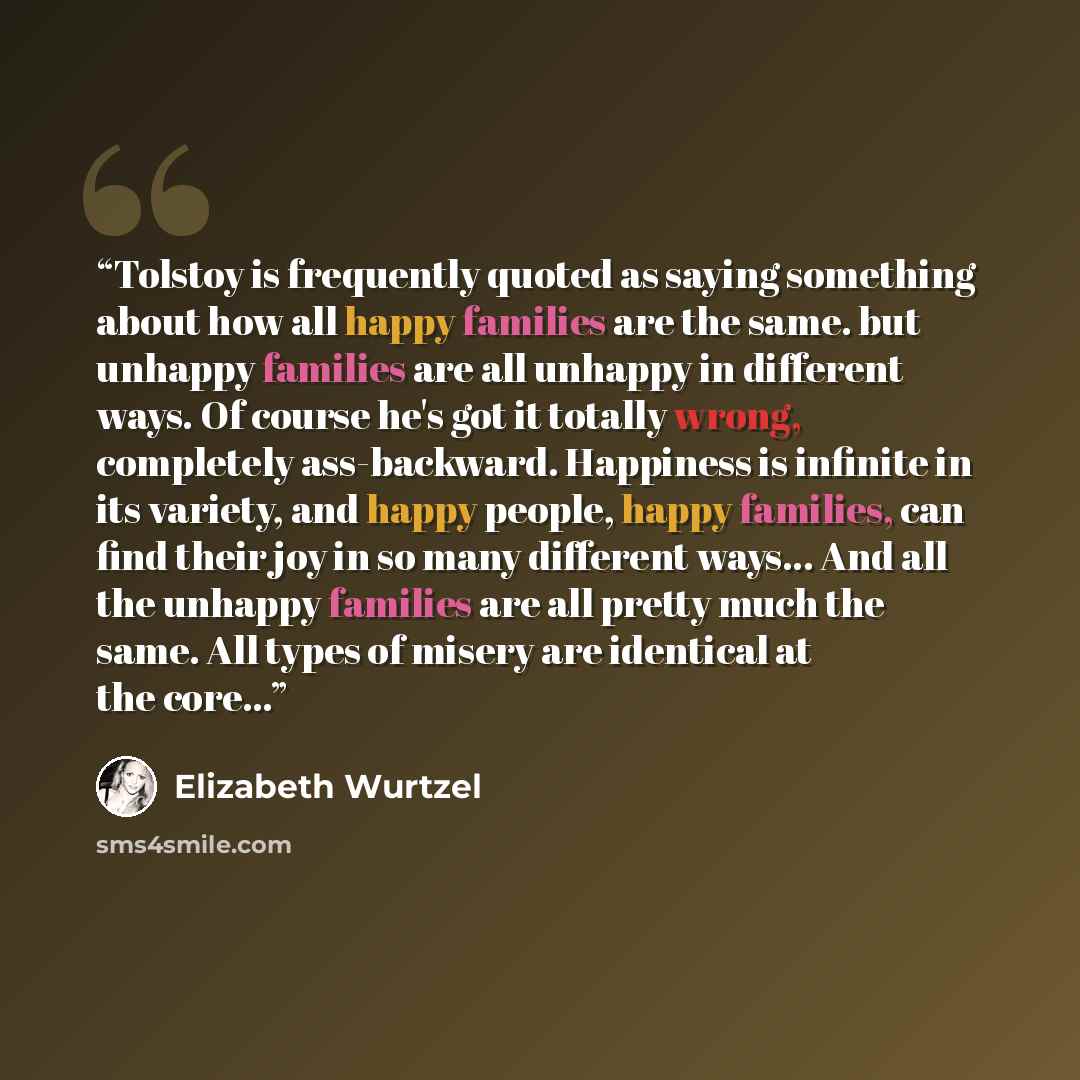“Tolstoy is frequently quoted as saying something about how all happy families are the same. but unhappy families are all unhappy in different ways. Of course he's got it totally wrong, completely ass-backward. Happiness is infinite in its variety, and happy people, happy families, can find their…” quote by Elizabeth Wurtzel