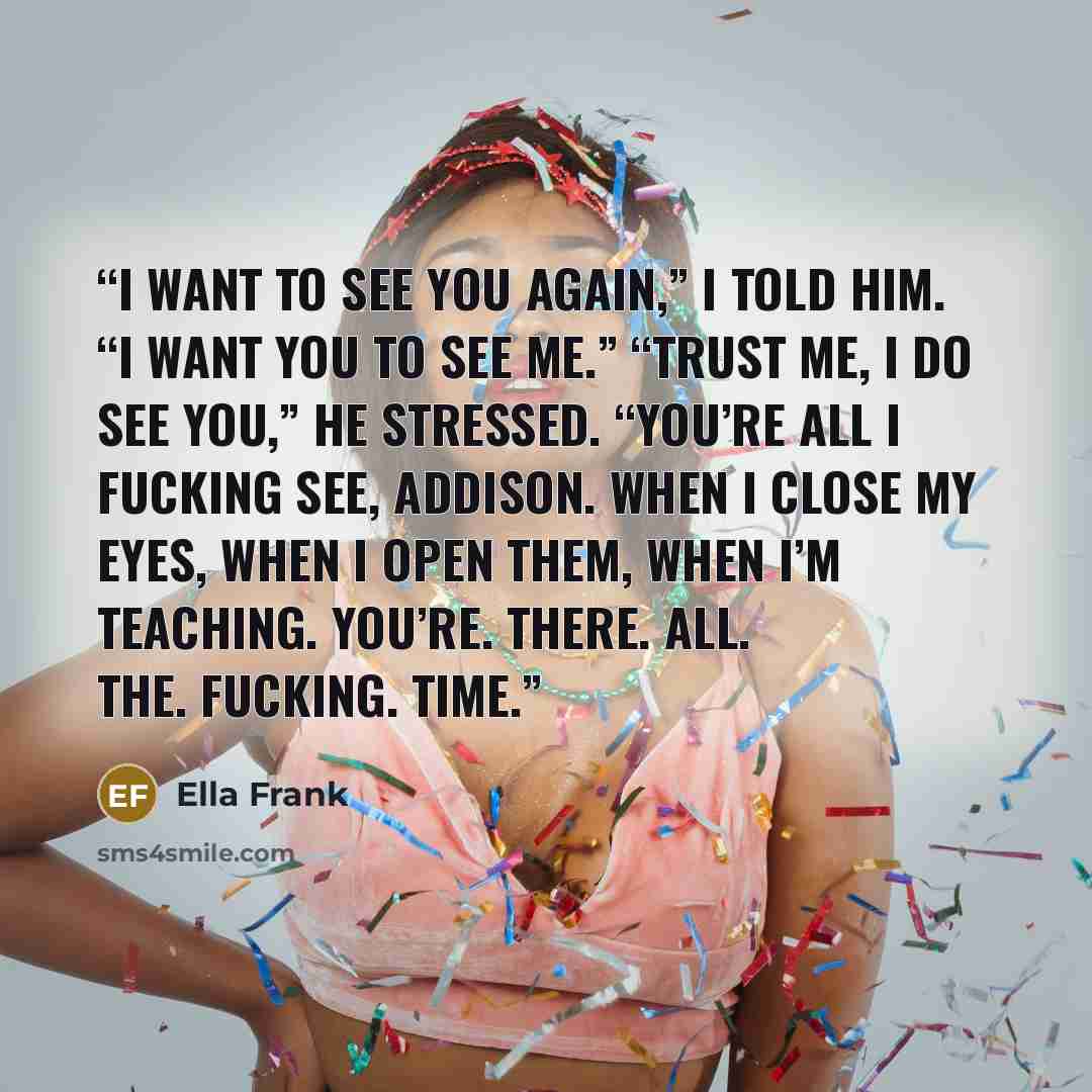 “I want to see you again,” I told him. “I want you to see me.” “Trust me, I do see you,” he stressed. “You’re all I fucking see, Addison. When I close my eyes, when I open them, when I’m teaching. You’re. There. All. The. Fucking. Time.” quote by Ella Frank