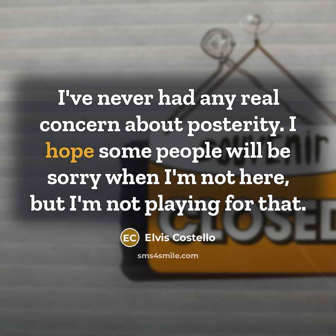 “I've never had any real concern about posterity. I hope some people will be sorry when I'm not here, but I'm not playing for that.” quote by Elvis Costello