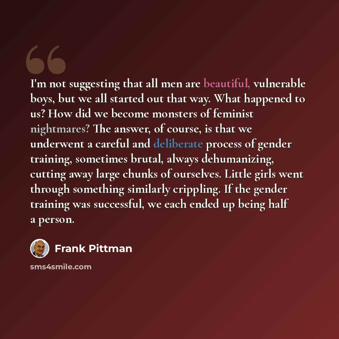 “I'm not suggesting that all men are beautiful, vulnerable boys, but we all started out that way. What happened to us? How did we become monsters of feminist nightmares? The answer, of course, is that we underwent a careful and deliberate process of gender training, sometimes brutal, always…” quote by Frank Pittman