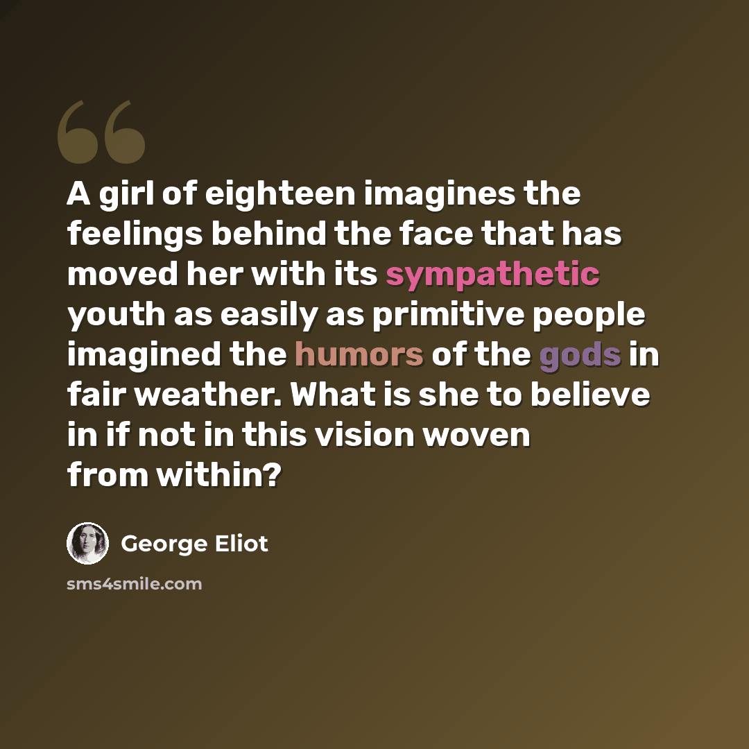 “A girl of eighteen imagines the feelings behind the face that has moved her with its sympathetic youth as easily as primitive people imagined the humors of the gods in fair weather. What is she to believe in if not in this vision woven from within?” quote by George Eliot