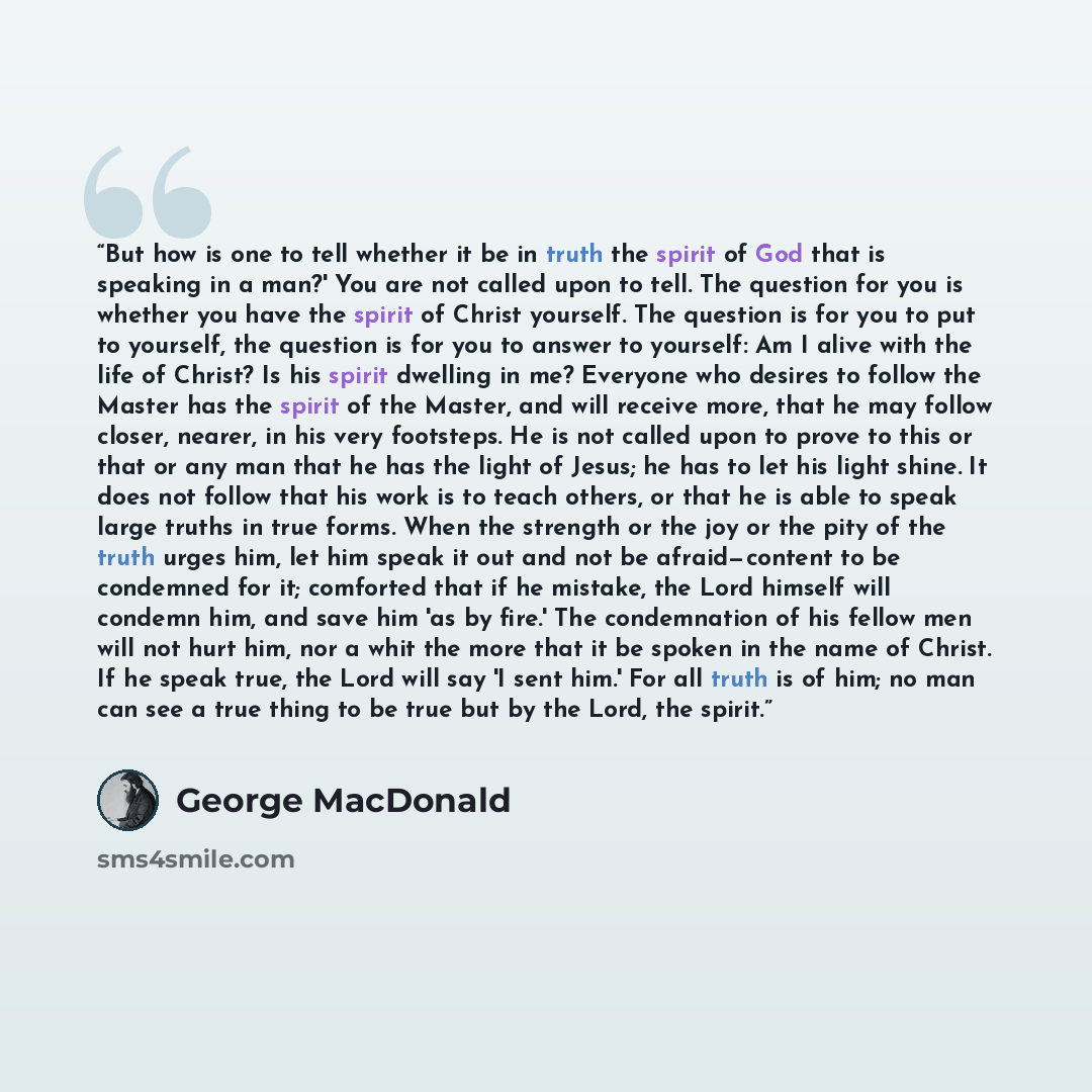 “But how is one to tell whether it be in truth the spirit of God that is speaking in a man?' You are not called upon to tell. The question for you is whether you have the spirit of Christ yourself. The question is for you to put to yourself, the question is for you to answer to yourself: Am I alive…” quote by George MacDonald
