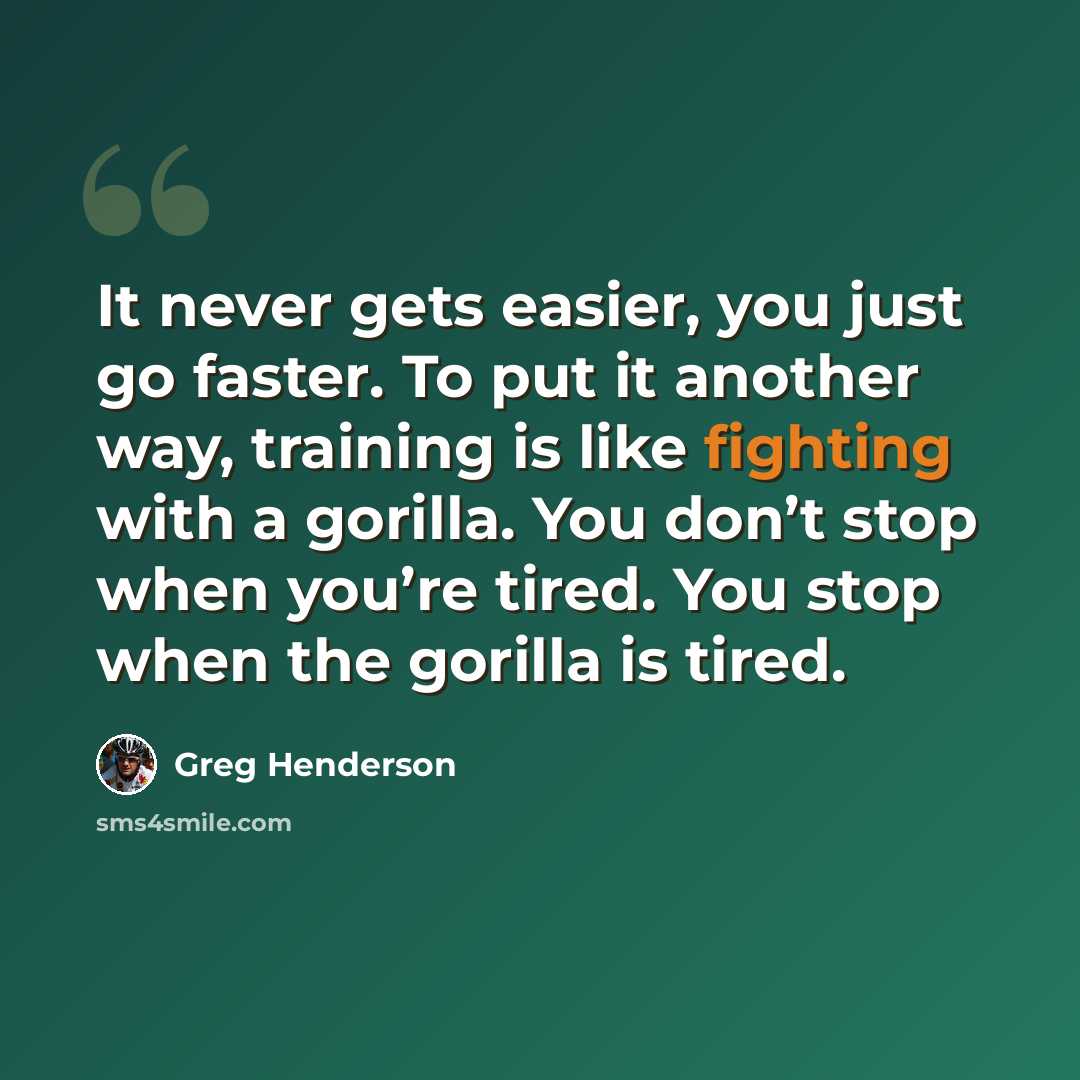 “It never gets easier, you just go faster. To put it another way, training is like fighting with a gorilla. You don’t stop when you’re tired. You stop when the gorilla is tired.” quote by Greg Henderson