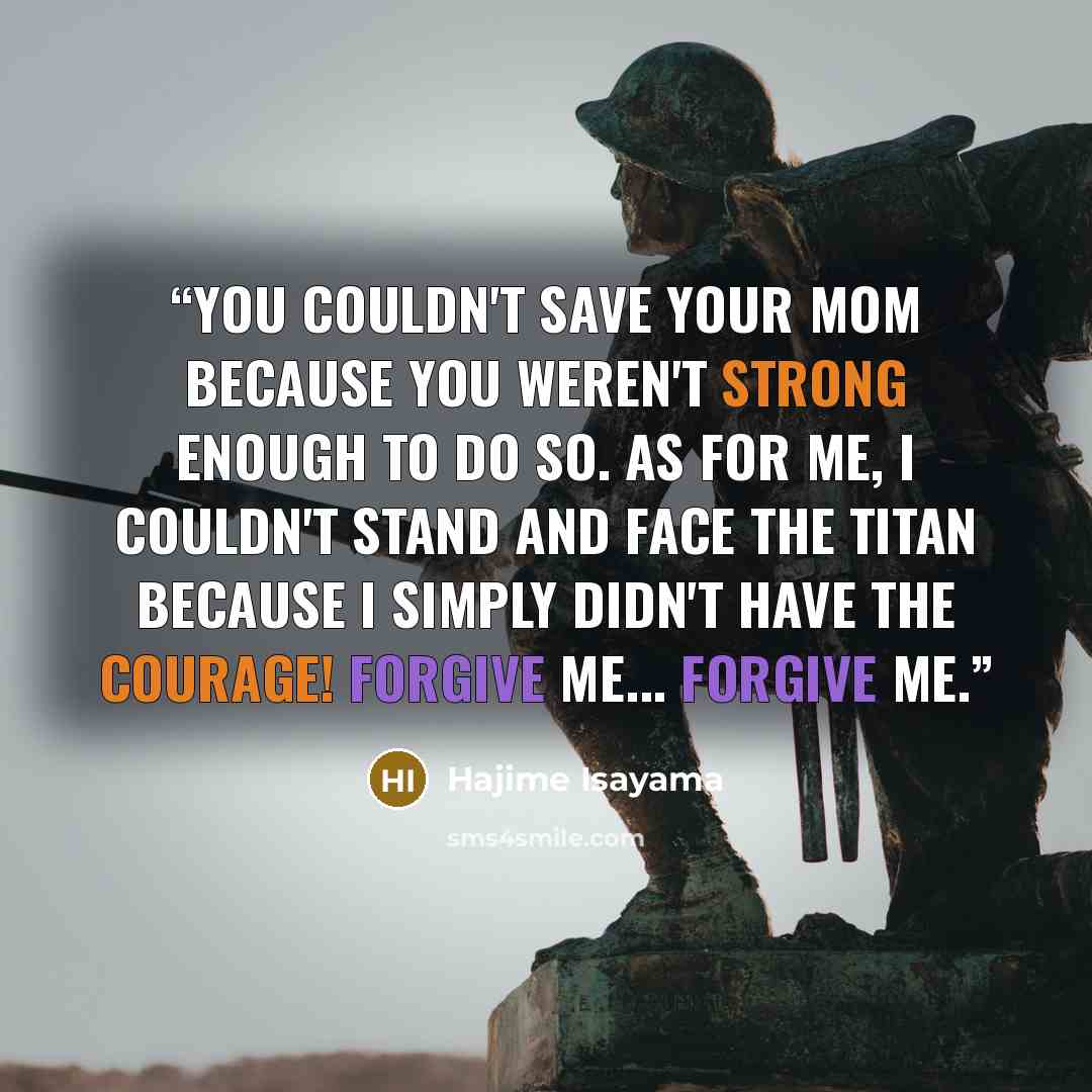 “You couldn't save your mom because you weren't strong enough to do so. As for me, I couldn't stand and face the titan because I simply didn't have the courage! Forgive me... Forgive me.” quote by Hajime Isayama