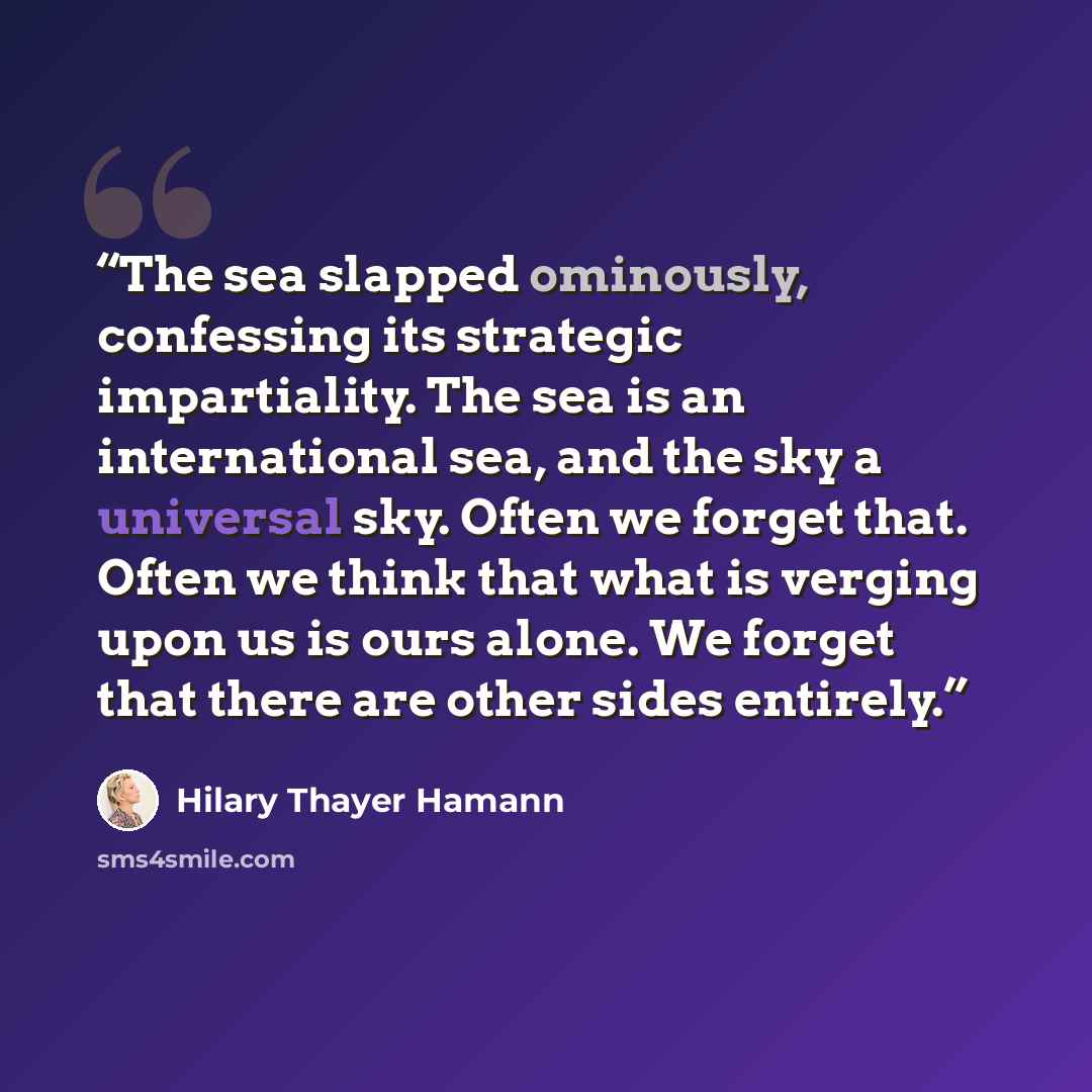 “The sea slapped ominously, confessing its strategic impartiality. The sea is an international sea, and the sky a universal sky. Often we forget that. Often we think that what is verging upon us is ours alone. We forget that there are other sides entirely.” quote by Hilary Thayer Hamann
