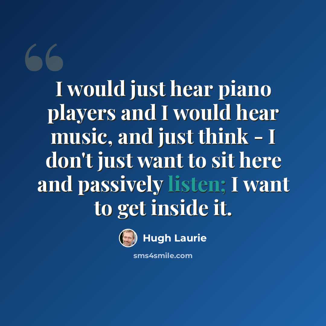 “I would just hear piano players and I would hear music, and just think - I don't just want to sit here and passively listen; I want to get inside it.” quote by Hugh Laurie