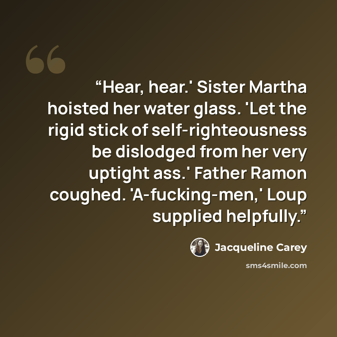 “Hear, hear.' Sister Martha hoisted her water glass. 'Let the rigid stick of self-righteousness be dislodged from her very uptight ass.' Father Ramon coughed. 'A-fucking-men,' Loup supplied helpfully.” quote by Jacqueline Carey