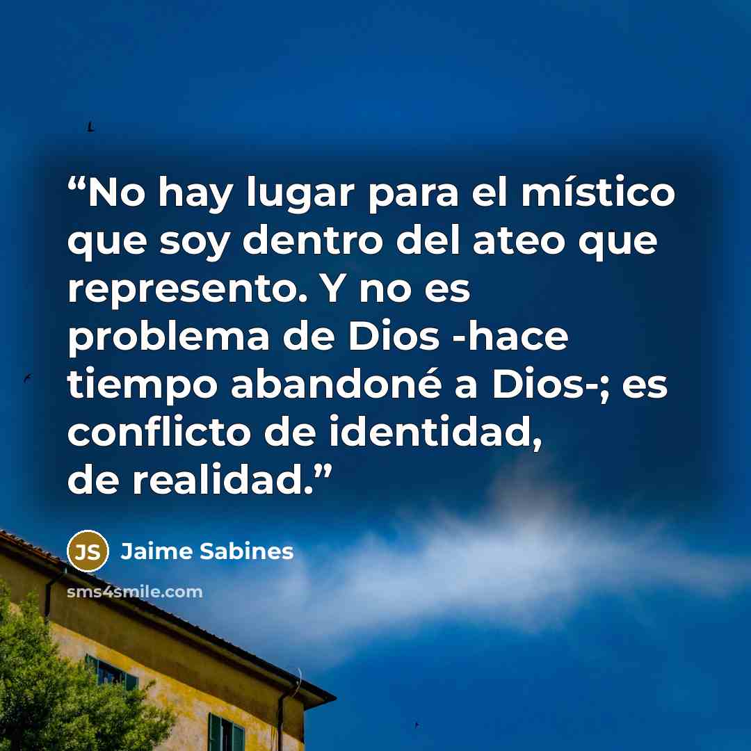 “No hay lugar para el místico que soy dentro del ateo que represento. Y no es problema de Dios -hace tiempo abandoné a Dios-; es conflicto de identidad, de realidad.” quote by Jaime Sabines
