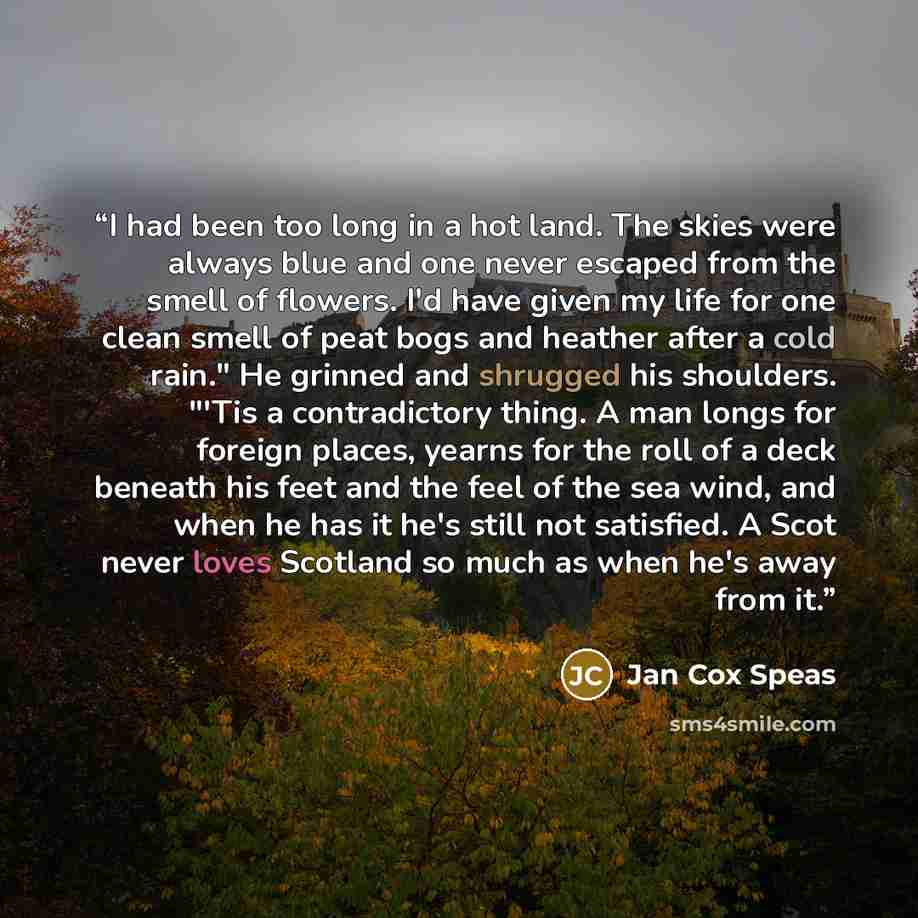 “I had been too long in a hot land. The skies were always blue and one never escaped from the smell of flowers. I'd have given my life for one clean smell of peat bogs and heather after a cold rain." He grinned and shrugged his shoulders. "'Tis a contradictory thing. A man longs for foreign places…” quote by Jan Cox Speas