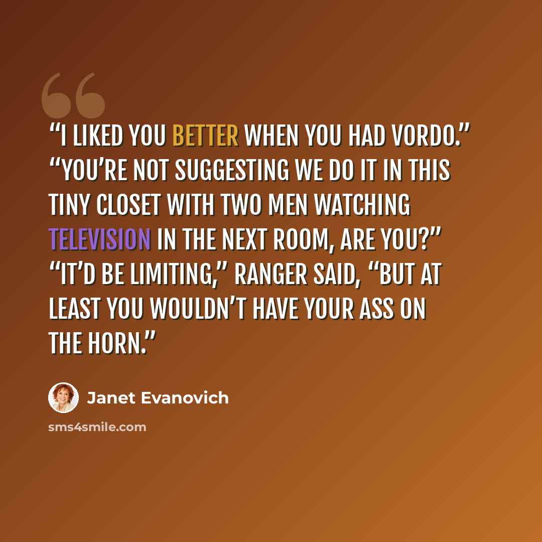 “I liked you better when you had vordo.” “You’re not suggesting we do it in this tiny closet with two men watching television in the next room, are you?” “It’d be limiting,” Ranger said, “but at least you wouldn’t have your ass on the horn.” quote by Janet Evanovich