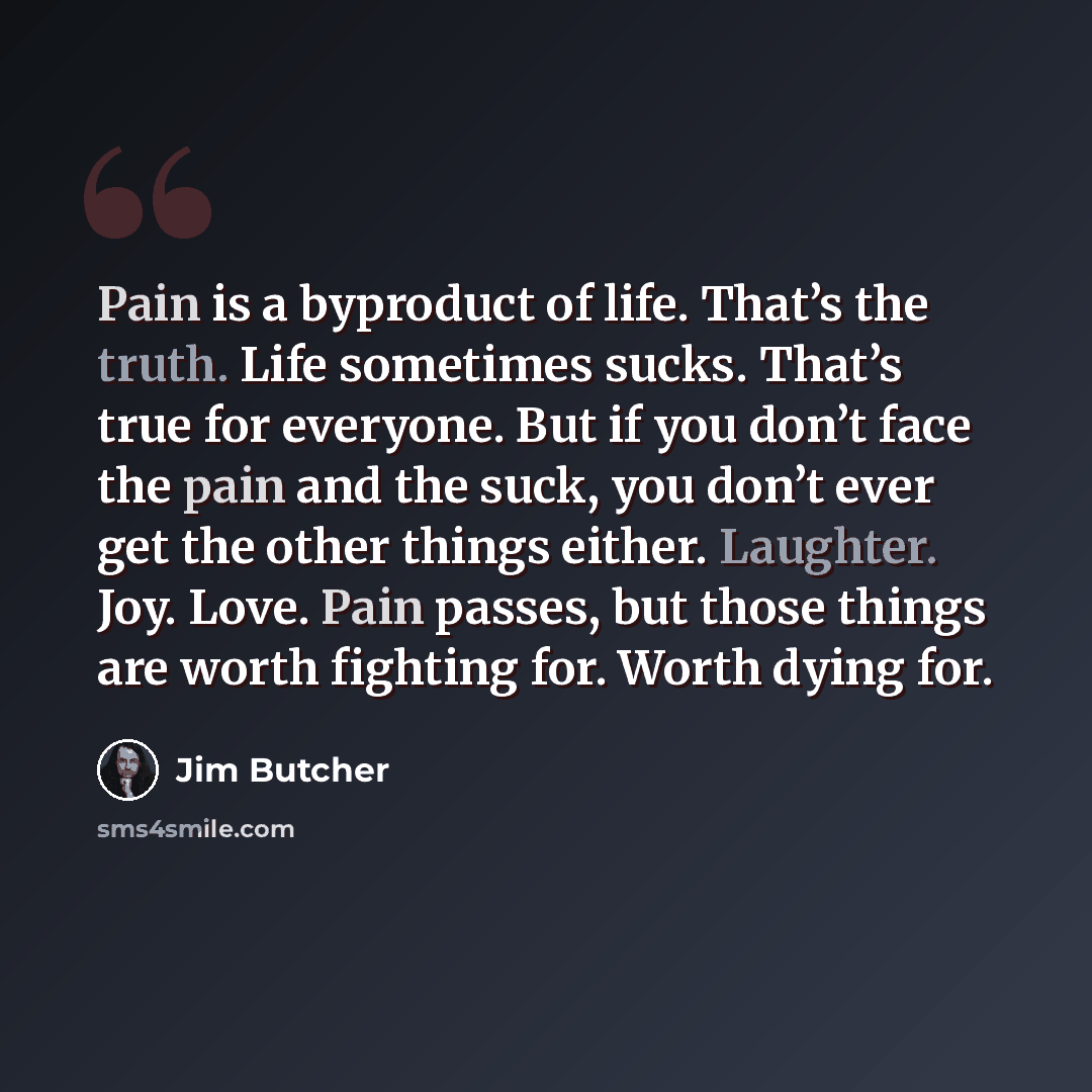 “Pain is a byproduct of life. That’s the truth. Life sometimes sucks. That’s true for everyone. But if you don’t face the pain and the suck, you don’t ever get the other things either. Laughter. Joy. Love. Pain passes, but those things are worth fighting for. Worth dying for.” quote by Jim Butcher