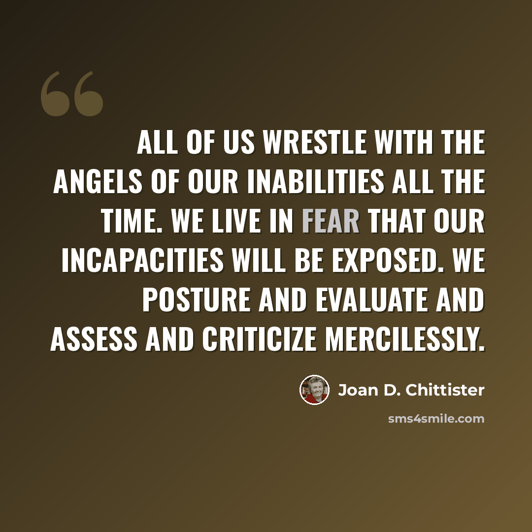 “All of us wrestle with the angels of our inabilities all the time. We live in fear that our incapacities will be exposed. We posture and evaluate and assess and criticize mercilessly.” quote by Joan D. Chittister