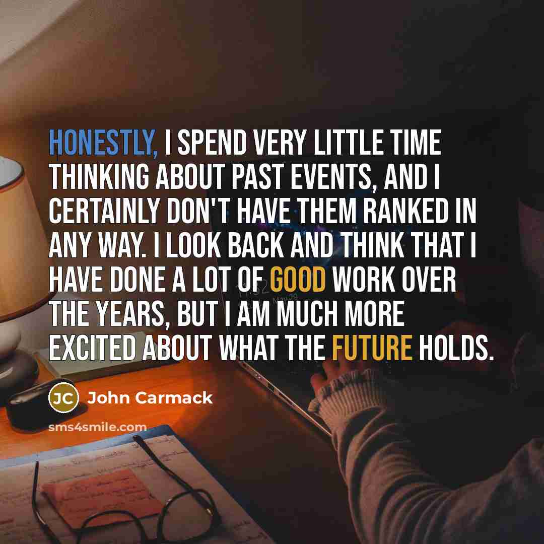 “Honestly, I spend very little time thinking about past events, and I certainly don't have them ranked in any way. I look back and think that I have done a lot of good work over the years, but I am much more excited about what the future holds.” quote by John Carmack