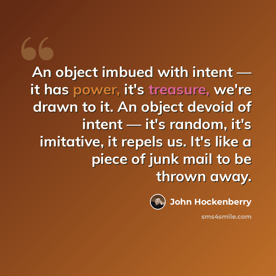 “An object imbued with intent — it has power, it's treasure, we're drawn to it. An object devoid of intent — it's random, it's imitative, it repels us. It's like a piece of junk mail to be thrown away.” quote by John Hockenberry