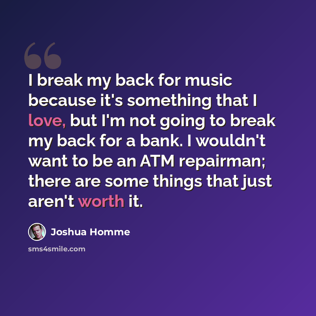 “I break my back for music because it's something that I love, but I'm not going to break my back for a bank. I wouldn't want to be an ATM repairman; there are some things that just aren't worth it.” quote by Joshua Homme