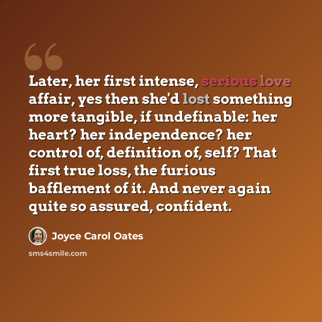 “Later, her first intense, serious love affair, yes then she'd lost something more tangible, if undefinable: her heart? her independence? her control of, definition of, self? That first true loss, the furious bafflement of it. And never again quite so assured, confident.” quote by Joyce Carol Oates